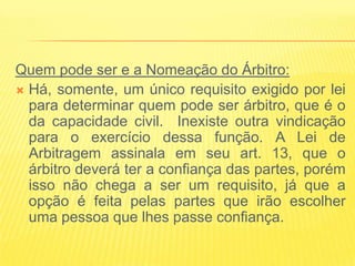 Quem pode ser e a Nomeação do Árbitro:
 Há, somente, um único requisito exigido por lei
  para determinar quem pode ser árbitro, que é o
  da capacidade civil. Inexiste outra vindicação
  para o exercício dessa função. A Lei de
  Arbitragem assinala em seu art. 13, que o
  árbitro deverá ter a confiança das partes, porém
  isso não chega a ser um requisito, já que a
  opção é feita pelas partes que irão escolher
  uma pessoa que lhes passe confiança.
 