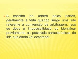   A escolha do árbitro pelas partes,
    geralmente é feita quando surge uma lide
    referente à convenção de arbitragem. Isso
    se deve à impossibilidade de identificar
    previamente as possíveis características da
    lide que ainda vai acontecer.
 