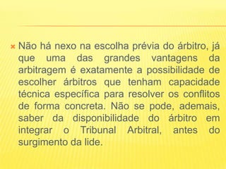    Não há nexo na escolha prévia do árbitro, já
    que uma das grandes vantagens da
    arbitragem é exatamente a possibilidade de
    escolher árbitros que tenham capacidade
    técnica específica para resolver os conflitos
    de forma concreta. Não se pode, ademais,
    saber da disponibilidade do árbitro em
    integrar o Tribunal Arbitral, antes do
    surgimento da lide.
 