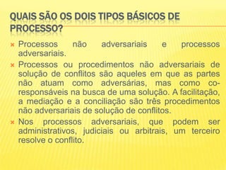 QUAIS SÃO OS DOIS TIPOS BÁSICOS DE
PROCESSO?
   Processos      não    adversariais    e   processos
    adversariais.
   Processos ou procedimentos não adversariais de
    solução de conflitos são aqueles em que as partes
    não atuam como adversárias, mas como co-
    responsáveis na busca de uma solução. A facilitação,
    a mediação e a conciliação são três procedimentos
    não adversariais de solução de conflitos.
   Nos processos adversariais, que podem ser
    administrativos, judiciais ou arbitrais, um terceiro
    resolve o conflito.
 