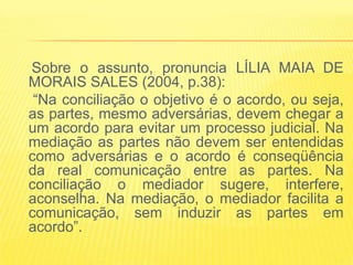 Sobre o assunto, pronuncia LÍLIA MAIA DE
MORAIS SALES (2004, p.38):
 “Na conciliação o objetivo é o acordo, ou seja,
as partes, mesmo adversárias, devem chegar a
um acordo para evitar um processo judicial. Na
mediação as partes não devem ser entendidas
como adversárias e o acordo é conseqüência
da real comunicação entre as partes. Na
conciliação o mediador sugere, interfere,
aconselha. Na mediação, o mediador facilita a
comunicação, sem induzir as partes em
acordo”.
 