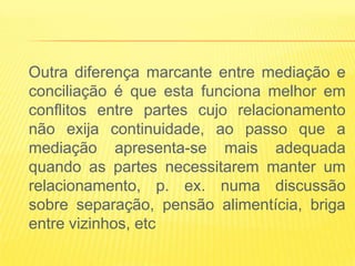 Outra diferença marcante entre mediação e
conciliação é que esta funciona melhor em
conflitos entre partes cujo relacionamento
não exija continuidade, ao passo que a
mediação apresenta-se mais adequada
quando as partes necessitarem manter um
relacionamento, p. ex. numa discussão
sobre separação, pensão alimentícia, briga
entre vizinhos, etc
 