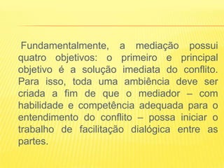 Fundamentalmente, a mediação possui
quatro objetivos: o primeiro e principal
objetivo é a solução imediata do conflito.
Para isso, toda uma ambiência deve ser
criada a fim de que o mediador – com
habilidade e competência adequada para o
entendimento do conflito – possa iniciar o
trabalho de facilitação dialógica entre as
partes.
 