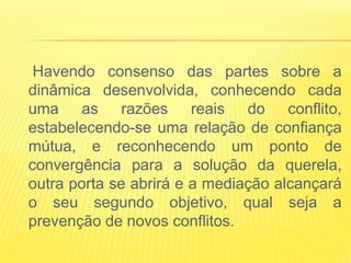 Havendo consenso das partes sobre a
dinâmica desenvolvida, conhecendo cada
uma as razões reais do conflito,
estabelecendo-se uma relação de confiança
mútua, e reconhecendo um ponto de
convergência para a solução da querela,
outra porta se abrirá e a mediação alcançará
o seu segundo objetivo, qual seja a
prevenção de novos conflitos.
 