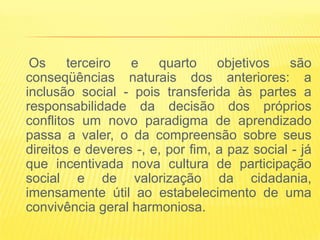 Os     terceiro  e    quarto     objetivos    são
conseqüências naturais dos anteriores: a
inclusão social - pois transferida às partes a
responsabilidade da decisão dos próprios
conflitos um novo paradigma de aprendizado
passa a valer, o da compreensão sobre seus
direitos e deveres -, e, por fim, a paz social - já
que incentivada nova cultura de participação
social e de valorização da cidadania,
imensamente útil ao estabelecimento de uma
convivência geral harmoniosa.
 