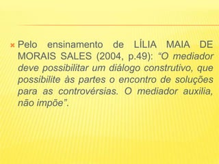    Pelo ensinamento de LÍLIA MAIA DE
    MORAIS SALES (2004, p.49): “O mediador
    deve possibilitar um diálogo construtivo, que
    possibilite às partes o encontro de soluções
    para as controvérsias. O mediador auxilia,
    não impõe”.
 