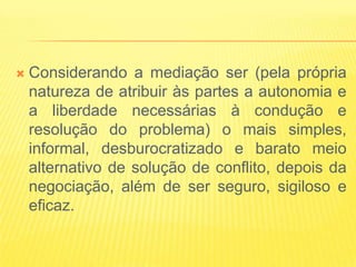   Considerando a mediação ser (pela própria
    natureza de atribuir às partes a autonomia e
    a liberdade necessárias à condução e
    resolução do problema) o mais simples,
    informal, desburocratizado e barato meio
    alternativo de solução de conflito, depois da
    negociação, além de ser seguro, sigiloso e
    eficaz.
 