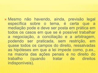    Mesmo não havendo, ainda, previsão legal
    específica sobre o tema, é certa que a
    mediação pode e deve ser posta em prática em
    todos os casos em que se é possível trabalhar
    a negociação, a conciliação e a arbitragem,
    podendo ser praticada, sem restrição, em
    quase todos os campos do direito, ressalvadas
    as hipóteses em que a lei impede como, p.ex.,
    na maioria das ações penais e no direito do
    trabalho    (quando    tratar   de    direitos
    indisponíveis).
 