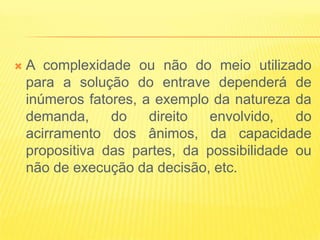    A complexidade ou não do meio utilizado
    para a solução do entrave dependerá de
    inúmeros fatores, a exemplo da natureza da
    demanda,     do    direito envolvido,    do
    acirramento dos ânimos, da capacidade
    propositiva das partes, da possibilidade ou
    não de execução da decisão, etc.
 