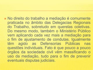   No direito do trabalho a mediação é comumente
    praticada no âmbito das Delegacias Regionais
    do Trabalho, sobretudo em querelas coletivas.
    Do mesmo modo, também o Ministério Público
    vem aplicando cada vez mais a mediação para
    o fim de ajustamento de condutas. Igualmente
    têm agido as Defensorias Públicas nas
    questões individuais. Fato é que pouco a pouco
    órgãos da sociedade civil vêm massificando o
    uso da mediação, tudo para o fim de prevenir
    eventuais disputas judiciais.
 