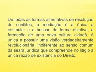 De todas as formas alternativas de resolução
de conflitos, a mediação é a única a
estimular e a buscar, de forma objetiva, a
formação de uma nova cultura cidadã. A
única a possuir uma visão verdadeiramente
revolucionária, indiferente ao senso comum
da seara jurídica que compreende no litígio a
única razão de existência do Direito.
 
