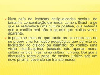    Num país de imensas desigualdades sociais, de
    tamanha concentração de renda, como o Brasil, urge
    que se estabeleça uma cultura positiva, que entenda
    que o conflito real não é aquele que muitas vezes
    aparenta.
   Impõem-se mais do que tardia as necessidades de
    se propor uma formação pedagógica que permita ao
    facilitador do diálogo ou dirimidor do conflito uma
    visão interdisciplinar, baseado não apenas numa
    cultura jurídica, mas numa cultura humana. Daí que a
    discussão sobre o papel do ensino jurídico sob um
    novo prisma, devendo ser transformador.
 