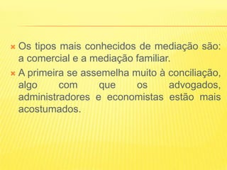  Os tipos mais conhecidos de mediação são:
  a comercial e a mediação familiar.
 A primeira se assemelha muito à conciliação,
  algo     com     que     os      advogados,
  administradores e economistas estão mais
  acostumados.
 