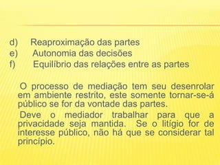 d)      Reaproximação das partes
e)      Autonomia das decisões
f)      Equilíbrio das relações entre as partes

      O processo de mediação tem seu desenrolar
     em ambiente restrito, este somente tornar-se-á
     público se for da vontade das partes.
      Deve o mediador trabalhar para que a
     privacidade seja mantida. Se o litígio for de
     interesse público, não há que se considerar tal
     princípio.
 