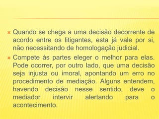  Quando se chega a uma decisão decorrente de
  acordo entre os litigantes, esta já vale por si,
  não necessitando de homologação judicial.
 Compete às partes eleger o melhor para elas.
  Pode ocorrer, por outro lado, que uma decisão
  seja injusta ou imoral, apontando um erro no
  procedimento de mediação. Alguns entendem,
  havendo decisão nesse sentido, deve o
  mediador      intervir  alertando     para    o
  acontecimento.
 