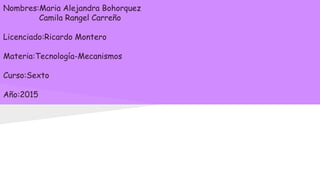 Nombres:Maria Alejandra Bohorquez
Camila Rangel Carreño
Licenciado:Ricardo Montero
Materia:Tecnología-Mecanismos
Curso:Sexto
Año:2015
 