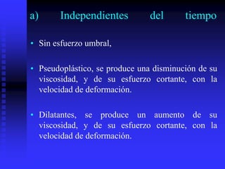 a) Independientes del tiempo
• Sin esfuerzo umbral,
• Pseudoplástico, se produce una disminución de su
viscosidad, y de su esfuerzo cortante, con la
velocidad de deformación.
• Dilatantes, se produce un aumento de su
viscosidad, y de su esfuerzo cortante, con la
velocidad de deformación.
 