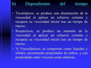 b) Dependientes del tiempo
• Tixotrópicos, se produce una disminución de la
viscosidad al aplicar un esfuerzo cortante y
recupera su viscosidad inicial tras un tiempo de
reposo.
• Reopécticos, se produce un aumento de la
viscosidad al aplicar un esfuerzo cortante y
recupera su viscosidad inicial tras un tiempo de
reposo.
• 3) Viscoelásticos, se comportan como líquidos y
sólidos, presentando propiedades de ambos, y con
propiedades tanto viscosas como elásticas.
 