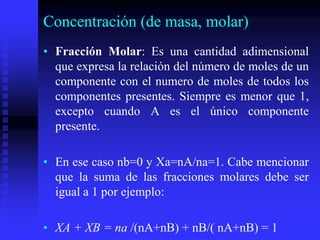 Concentración (de masa, molar)
• Fracción Molar: Es una cantidad adimensional
que expresa la relación del número de moles de un
componente con el numero de moles de todos los
componentes presentes. Siempre es menor que 1,
excepto cuando A es el único componente
presente.
• En ese caso nb=0 y Xa=nA/na=1. Cabe mencionar
que la suma de las fracciones molares debe ser
igual a 1 por ejemplo:
• XA + XB = na /(nA+nB) + nB/( nA+nB) = 1
 