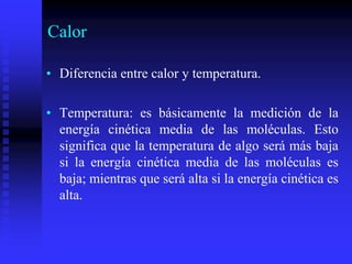 Calor
• Diferencia entre calor y temperatura.
• Temperatura: es básicamente la medición de la
energía cinética media de las moléculas. Esto
significa que la temperatura de algo será más baja
si la energía cinética media de las moléculas es
baja; mientras que será alta si la energía cinética es
alta.
 