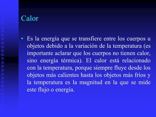 Calor
• Es la energía que se transfiere entre los cuerpos u
objetos debido a la variación de la temperatura (es
importante aclarar que los cuerpos no tienen calor,
sino energía térmica). El calor está relacionado
con la temperatura, porque siempre fluye desde los
objetos más calientes hasta los objetos más fríos y
la temperatura es la magnitud en la que se mide
este flujo o energía.
 