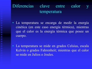 Diferencias clave entre calor y
temperatura
• La temperatura se encarga de medir la energía
cinética (en este caso energía térmica), mientras
que el calor es la energía térmica que posee un
cuerpo.
• La temperatura se mide en grados Celsius, escala
Kelvin o grados Fahrenheit; mientras que el calor
se mide en Julios o Joules.
 