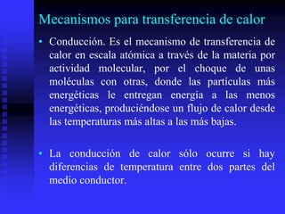 Mecanismos para transferencia de calor
• Conducción. Es el mecanismo de transferencia de
calor en escala atómica a través de la materia por
actividad molecular, por el choque de unas
moléculas con otras, donde las partículas más
energéticas le entregan energía a las menos
energéticas, produciéndose un flujo de calor desde
las temperaturas más altas a las más bajas.
• La conducción de calor sólo ocurre si hay
diferencias de temperatura entre dos partes del
medio conductor.
 