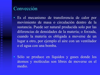 Convección
• Es el mecanismo de transferencia de calor por
movimiento de masa o circulación dentro de la
sustancia. Puede ser natural producida solo por las
diferencias de densidades de la materia; o forzada,
cuando la materia es obligada a moverse de un
lugar a otro, por ejemplo el aire con un ventilador
o el agua con una bomba.
• Sólo se produce en líquidos y gases donde los
átomos y moléculas son libres de moverse en el
medio.
 