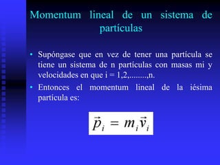 Momentum lineal de un sistema de
partículas
• Supóngase que en vez de tener una partícula se
tiene un sistema de n partículas con masas mi y
velocidades en que i = 1,2,........,n.
• Entonces el momentum lineal de la iésima
partícula es:
 