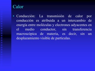 Calor
• Conducción: La transmisión de calor por
conducción es atribuida a un intercambio de
energía entre moléculas y electrones adyacentes en
el medio conductor, sin transferencia
macroscópica de materia, es decir, sin un
desplazamiento visible de partículas.
 