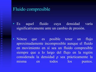 Fluido compresible
• Es aquel fluido cuya densidad varía
significativamente ante un cambio de presión.
• Nótese que es posible tener un flujo
aproximadamente incompresible aunque el fluido
en movimiento en sí sea un fluido compresible
siempre que a lo largo del flujo en la región
considerada la densidad ρ sea prácticamente la
misma en todos los puntos.
 
