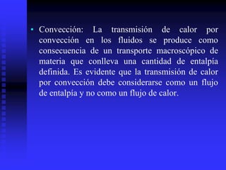 • Convección: La transmisión de calor por
convección en los fluidos se produce como
consecuencia de un transporte macroscópico de
materia que conlleva una cantidad de entalpía
definida. Es evidente que la transmisión de calor
por convección debe considerarse como un flujo
de entalpía y no como un flujo de calor.
 