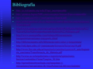 Bibliografía
• http://es.wikipedia.org/wiki/Flujo_incompresible
• http://quimica.laguia2000.com/conceptos-basicos/flujo-compresible
• http://oa.upm.es/6531/1/amd-apuntes-fluidos.pdf
• http://webdelprofesor.ula.ve/ingenieria/mabel/materias/sistemdispersos
/Reologia.pdf
• http://www.mopasa.com/site/tmp/tipos%20de%20fluidos%20seg%C3
%BAn%20su%20comportamiento%20reol%C3%B3gico.pdf
• http://www.monografias.com/trabajos96/mecanismos-
transporte/mecanismos-transporte.shtml
• http://diferenciaentre.info/diferencia-entre-calor-y-temperatura/
• http://old.dgeo.udec.cl/~juaninzunza/docencia/fisica/cap14.pdf
• http://www.frro.utn.edu.ar/repositorio/catedras/quimica/4_anio/ingenie
ria_reaciones/Transferencia_de_Materia.pdf
• http://ocwus.us.es/arquitectura-e-ingenieria/operaciones-
basicas/contenidos1/tema7/pagina_02.htm
• http://aprendemostecnologia.org/maquinas-y-
mecanismos/mecanismos-de-transformacion-del-movimiento/
 