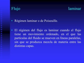 Flujo laminar
• Régimen laminar o de Poiseuille.
• El régimen del flujo es laminar cuando el flujo
tiene un movimiento ordenado, en el que las
partículas del fluido se mueven en líneas paralelas,
sin que se produzca mezcla de materia entre las
distintas capas.
 