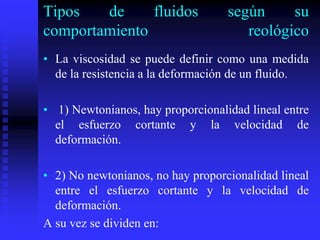 Tipos de fluidos según su
comportamiento reológico
• La viscosidad se puede definir como una medida
de la resistencia a la deformación de un fluido.
• 1) Newtonianos, hay proporcionalidad lineal entre
el esfuerzo cortante y la velocidad de
deformación.
• 2) No newtonianos, no hay proporcionalidad lineal
entre el esfuerzo cortante y la velocidad de
deformación.
A su vez se dividen en:
 