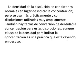 La densidad de la disolución en condiciones
normales en lugar de indicar la concentración;
pero se usa más prácticamente y con
disoluciones utilizadas muy ampliamente.
También hay tablas de conversión de densidad a
concentración para estas disoluciones, aunque
el uso de la densidad para indicar la
concentración es una práctica que está cayendo
en desuso.
 