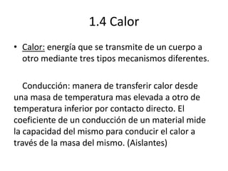 1.4 Calor
• Calor: energía que se transmite de un cuerpo a
otro mediante tres tipos mecanismos diferentes.
Conducción: manera de transferir calor desde
una masa de temperatura mas elevada a otro de
temperatura inferior por contacto directo. El
coeficiente de un conducción de un material mide
la capacidad del mismo para conducir el calor a
través de la masa del mismo. (Aislantes)
 