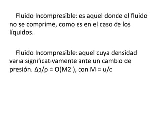 Fluido Incompresible: es aquel donde el fluido
no se comprime, como es en el caso de los
líquidos.
Fluido Incompresible: aquel cuya densidad
varia significativamente ante un cambio de
presión. ∆ρ/ρ = O(M2 ), con M = u/c
 