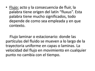 • Flujo: acto y la consecuencia de fluir, la
palabra tiene origen del latín “fluxus”. Esta
palabra tiene mucho significados, todo
depende de como sea empleada y en que
contexto.
Flujo laminar o estacionario: donde las
partículas del fluido se mueven a lo largo de la
trayectoria uniforme en capas o laminas. La
velocidad del flujo en movimiento en cualquier
punto no cambia con el tiempo.
 