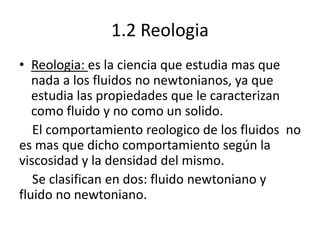 1.2 Reologia
• Reologia: es la ciencia que estudia mas que
nada a los fluidos no newtonianos, ya que
estudia las propiedades que le caracterizan
como fluido y no como un solido.
El comportamiento reologico de los fluidos no
es mas que dicho comportamiento según la
viscosidad y la densidad del mismo.
Se clasifican en dos: fluido newtoniano y
fluido no newtoniano.
 