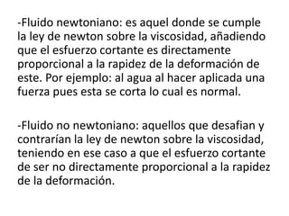 -Fluido newtoniano: es aquel donde se cumple
la ley de newton sobre la viscosidad, añadiendo
que el esfuerzo cortante es directamente
proporcional a la rapidez de la deformación de
este. Por ejemplo: al agua al hacer aplicada una
fuerza pues esta se corta lo cual es normal.
-Fluido no newtoniano: aquellos que desafian y
contrarían la ley de newton sobre la viscosidad,
teniendo en ese caso a que el esfuerzo cortante
de ser no directamente proporcional a la rapidez
de la deformación.
 