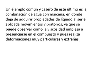 Un ejemplo común y casero de este último es la
combinación de agua con maicena, en donde
deja de adquirir propiedades de líquido al serle
aplicada movimientos vibratorios, ya que se
puede observar como la viscosidad empieza a
presenciarse en el compuesto y pues realiza
deformaciones muy particulares y extrañas.
 
