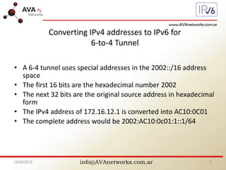 info@AVAnetworks.com.ar
Converting IPv4 addresses to IPv6 for
6-to-4 Tunnel
• A 6-4 tunnel uses special addresses in the 2002::/16 address
space
• The first 16 bits are the hexadecimal number 2002
• The next 32 bits are the original source address in hexadecimal
form
• The IPv4 address of 172.16.12.1 is converted into AC10:0C01
• The complete address would be 2002:AC10:0c01:1::1/64
12/09/2012 11
 