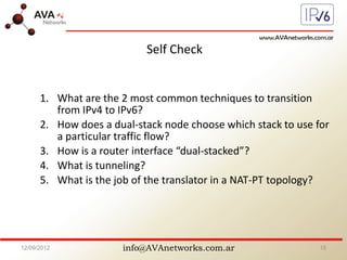 info@AVAnetworks.com.ar
Self Check
1. What are the 2 most common techniques to transition
from IPv4 to IPv6?
2. How does a dual-stack node choose which stack to use for
a particular traffic flow?
3. How is a router interface “dual-stacked”?
4. What is tunneling?
5. What is the job of the translator in a NAT-PT topology?
12/09/2012 15
 