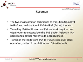 info@AVAnetworks.com.ar
Resumen
• The two most common techniques to transition from IPv4
to IPv6 are dual stack and IPv6-to-IPv4 (6-to-4) tunnels.
• Tunneling IPv6 traffic over an IPv4 network requires one
edge router to encapsulate the IPv6 packet inside an IPv4
packet and another router to de-encapsulate it.
• Transition methods from IPv4 to IPv6 include dual-stack
operation, protocol translation, and 6-to-4 tunnels.
12/09/2012 16
 