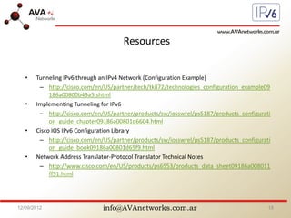 info@AVAnetworks.com.ar
Resources
• Tunneling IPv6 through an IPv4 Network (Configuration Example)
– http://cisco.com/en/US/partner/tech/tk872/technologies_configuration_example09
186a00800b49a5.shtml
• Implementing Tunneling for IPv6
– http://cisco.com/en/US/partner/products/sw/iosswrel/ps5187/products_configurati
on_guide_chapter09186a00801d6604.html
• Cisco IOS IPv6 Configuration Library
– http://cisco.com/en/US/partner/products/sw/iosswrel/ps5187/products_configurati
on_guide_book09186a00801d65f9.html
• Network Address Translator-Protocol Translator Technical Notes
– http://www.cisco.com/en/US/products/ps6553/products_data_sheet09186a008011
ff51.html
12/09/2012 18
 