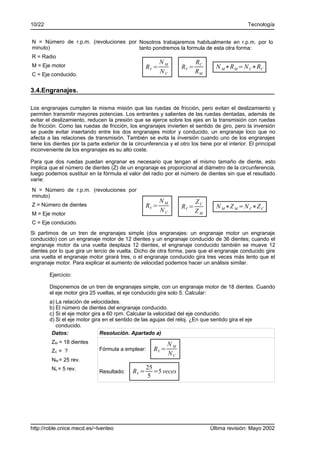 10/22                                                                                            Tecnología


N = Número de r.p.m. (revoluciones por Nosotros trabajaremos habitualmente en r.p.m. por lo
minuto)                                tanto pondremos la formula de esta otra forma:
R = Radio
M = Eje motor
                                                           NM             RC
                                                    RV =           RV =            N M ∗R M = N C∗RC
C = Eje conducido.
                                                           NC             RM

3.4.Engranajes.

Los engranajes cumplen la misma misión que las ruedas de fricción, pero evitan el deslizamiento y
permiten transmitir mayores potencias. Los entrantes y salientes de las ruedas dentadas, además de
evitar el deslizamiento, reducen la presión que se ejerce sobre los ejes en la transmisión con ruedas
de fricción. Como las ruedas de fricción, los engranajes invierten el sentido de giro, pero la inversión
se puede evitar insertando entre los dos engranajes motor y conducido, un engranaje loco que no
afecta a las relaciones de transmisión. También se evita la inversión cuando uno de los engranajes
tiene los dientes por la parte exterior de la circunferencia y el otro los tiene por el interior. El principal
inconveniente de los engranajes es su alto coste.

Para que dos ruedas puedan engranar es necesario que tengan el mismo tamaño de diente, esto
implica que el número de dientes (Z) de un engranaje es proporcional al diámetro de la circunferencia,
luego podemos sustituir en la fórmula el valor del radio por el número de dientes sin que el resultado
varíe:
N = Número de r.p.m. (revoluciones por
minuto)
                                                           NM             ZC
Z = Número de dientes                               RV =           RV =            N M ∗Z M =N C∗Z C
                                                           NC             ZM
M = Eje motor
C = Eje conducido.
Si partimos de un tren de engranajes simple (dos engranajes: un engranaje motor un engranaje
conducido) con un engranaje motor de 12 dientes y un engranaje conducido de 36 dientes; cuando el
engranaje motor da una vuelta desplaza 12 dientes, el engranaje conducido también se mueve 12
dientes por lo que gira un tercio de vuelta. Dicho de otra forma, para que el engranaje conducido gire
una vuelta el engranaje motor girará tres, o el engranaje conducido gira tres veces más lento que el
engranaje motor. Para explicar el aumento de velocidad podemos hacer un análisis similar.

        Ejercicio:

        Disponemos de un tren de engranajes simple, con un engranaje motor de 18 dientes. Cuando
        el eje motor gira 25 vueltas, el eje conducido gira solo 5. Calcular:
        a) La relación de velocidades.
        b) El número de dientes del engranaje conducido.
        c) Si el eje motor gira a 60 rpm. Calcular la velocidad del eje conducido.
        d) Si el eje motor gira en el sentido de las agujas del reloj. ¿En que sentido gira el eje
           conducido.
         Datos:                Resolución. Apartado a)
         ZM = 18 dientes                                      NM
         ZC = ?               Fórmula a emplear:       RV =
                                                              NC
         NM = 25 rev.
         Nc = 5 rev.                                25
                              Resultado:     RV =      =5 veces
                                                    5




http://roble.cnice.mecd.es/~lventeo                                             Última revisión: Mayo 2002
 