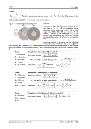 12/22                                                                                               Tecnología

los ejes.

             NM
  RV =                         También la podemos expresar como:          RV =RV1∗RV2∗RV3 El producto de las
         N último eje 
relaciones de velocidades de cada una de las transmisiones.

Figura 11 Tren de engranajes compuesto.                      Ejercicio:
                   Eje Y        Eje Z
                                                             Tenemos un tren de engranajes compuesto de
                                                             tres ejes: X, Y y Z, con un engranaje simple
        Eje X              B             D                   actuando como engranaje motor (A) y dos
                                                             engranajes dobles: BC y DE. Los engranes A, y C
            A                    C           E
                                                             tienen 12 dientes y los engranajes B y D 48
                                                             dientes. Si el engranaje A gira a 600 rpm, calcular
                                                             la velocidad del eje Z y la relación de velocidades
                                                             total.

                                                  Podemos resolver el problema por dos métodos,
                                                  calculando las velocidades de cada engranaje
hasta llegar al eje Z (método 1) y posteriormente calcular la relación de velocidades o bien calcular
primero la relación de velocidades (método 2) para después aplicarla al cálculo de la velocidad del eje
Z.
            Datos:                    Resolución: Transmisión AB (método 1)
            ZM = 12 dientes           Fórmula a emplear:     N M ∗Z M =N C∗Z C
            ZC = 48 dientes
                                                                                          600 r.p.m.∗12
            NM = 600 rpm.               600 r.p.m.∗12=N C∗48 Despejando:              N C=
                                                                                                 48
            Nc = ? rpm.
                                                           7200                        Z    48
            RVAB = ? veces            Resultado:   N C=         =150 rpm         RVAB = C = =4
                                                            48                         Z M 12


            Datos:                    Resolución: Transmisión CD (método 1)
            ZM = 12 dientes           Fórmula a emplear:     N M ∗Z M =N C∗Z C
            ZC = 48 dientes
                                                                                           150 r.p.m.∗12
            NM = 150 rpm.               150 r.p.m.∗12=N C∗48 Despejando:              N C=
            Nc = ? rpm.
                                                                                                  48
                                                           1800                         Z C 48
            RVAB = ? veces            Resultado:   N C=         =37.5 rpm        RVCD =    = =4
                                                            48                          Z M 12


            Datos:                    Resolución: Relación de velocidades (método 1)
            RVAB = 4 veces            Fórmula a emplear:     RVT =RVAB∗RVCD         RVT =4∗4=16
            RVCD = 4 veces
            RVT = ?




http://roble.cnice.mecd.es/~lventeo                                                  Última revisión: Mayo 2002
 