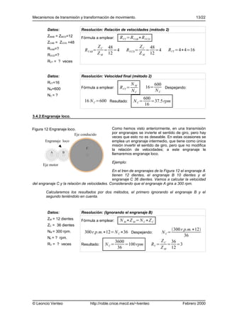 Mecanismos de transmisión y transformación de movimiento.                                        13/22


        Datos:              Resolución: Relación de velocidades (método 2)
        ZMAB = ZMCD=12      Fórmula a emplear:      RVT =RVAB∗RVCD
        ZCAB = ZCCD =48
        RVAB=?
                                        Z C 48                   Z C 48
                              RVAB =       = =4         RVCD =      = =4         RVT =4∗4=16
        RVCD=?                          Z M 12                   Z M 12
        RVT = ? veces


        Datos:              Resolución: Velocidad final (método 2)
        RVT=16                                              NM            600
        NM=600              Fórmula a emplear:      RVT =          16=        Despejando:
                                                            NC            NC
        NC = ?
                                                                   600
                              16 N C =600 Resultado:        N C=       =37.5 rpm
                                                                    16

3.4.2.Engranaje loco.


Figura 12 Engranaje loco.                      Como hemos visto anteriormente, en una transmisión
                        Eje conducido          por engranajes se invierte el sentido de giro, pero hay
                                               veces que esto no es deseable. En estas ocasiones se
       Engranaje loco                          emplea un engranaje intermedio, que tiene como única
                                               misión invertir el sentido de giro, pero que no modifica
                               C
                                               la relación de velocidades; a este engranaje le
          A       B
                                               llamaremos engranaje loco.

                                               Ejemplo:
      Eje motor
                                               En el tren de engranajes de la Figura 12 el engranaje A
                                               tienen 12 dientes, el engranaje B 10 dientes y el
                                               engranaje C 36 dientes. Vamos a calcular la velocidad
del engranaje C y la relación de velocidades. Considerando que el engranaje A gira a 300 rpm.

       Calcularemos los resultados por dos métodos, el primero ignorando el engranaje B y el
       segundo teniéndolo en cuenta.



        Datos:              Resolución: (Ignorando el engranaje B)
        ZM = 12 dientes     Fórmula a emplear:      N M ∗Z M = N C∗Z C
        ZC = 36 dientes
                                                                                  300 r.p.m.∗12
        NM = 300 rpm.         300 r.p.m.∗12=N C∗36 Despejando:                N C=
        Nc = ? rpm.
                                                                                         36
                                                  3600                        Z C 36
        RV = ? veces        Resultado:     N C=        =100 rpm          RV =    = =3
                                                   36                         Z M 12




© Leoncio Venteo                   http://roble.cnice.mecd.es/~lventeo                   Febrero 2000
 
