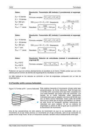 14/22                                                                                         Tecnología


         Datos:              Resolución: Transmisión AB (método 2 considerando el engranaje
                             B)
         ZM = 12 dientes     Fórmula a emplear:      N M ∗Z M =N C∗Z C
         ZC = 10 dientes
                                                                                  300 r.p.m.∗12
         NM = 300 rpm.         300 r.p.m.∗12=N C∗10 Despejando:               N C=
         Nc = ? rpm.
                                                                                         10
                                                   3600                        Z C 10 5
         RVAB = ? veces      Resultado:     N C=        =360 rpm        RVAB =    = =
                                                    10                         Z M 12 6


         Datos:              Resolución: Transmisión BC (método 2 considerando el engranaje
                             B)
         ZM = 10 dientes     Fórmula a emplear:      N M ∗Z M =N C∗Z C
         ZC = 36 dientes
                                                                                 360 r.p.m.∗10
         NM = 360 rpm.         360 r.p.m.∗10=N C∗36 Despejando:               N C=
                                                                                        36
         Nc = ? rpm.
                                                   3600                       Z    36
         RVBC = ? veces      Resultado:     N C=        =100 rpm        RVBC = C =
                                                    36                        Z M 10


         Datos:              Resolución: Relación de velocidades (método 2 considerando el
                             engranaje B)
         RVAB=10/12                                                                  10    36
                             Fórmula a emplear:      RVT =RVAB∗RVBC         RVT =      ∗ =3
         RVBC=36/10                                                                  12    10
         RVT = ? veces
Podemos ver que con ambos planteamientos el resultado es el mismo. Podéis probar que con otros
valores para el número de dientes del engranaje B los resultados no cambian.

Un fallo habitual en los cálculos es confundir un tren de engranajes compuesto con un tren de
engranaje loco.


3.5.Tornillo sinfín corona helicoidal.

Figura 13 Tornillo sinfín - corona helicoidal. Este sistema transmite el movimiento circular entre ejes
                                               perpendiculares, de forma silenciosa. Está formado por
                                               un tornillo sinfín, que actúa como eje motor, acoplado con
                                               una rueda dentada, que actúa como eje conducido. Los
                        Corona helicoidal
                                               dientes de la rueda helicoidal, están ligeramente
                                               inclinados para que se adapten a la rosca del tornillo (por
                                               eso se llama corona helicoidal). Cada vuelta del tornillo
   A                 A'                        hace que la rueda gire el ángulo equivalente a un diente;
                                               de esta forma se consiguen grandes reducciones de
                                               velocidad con poco espacio. Al ser un sistema de
     Tornillo sinfín                           engranajes su precio es alto al igual que su precisión en
                                               la transmisión de movimiento.

Una de las características de este sistema de transmisión es que no es reversible, esto es un
movimiento en el eje motor provoca un movimiento en el eje conducido, pero el eje conducido no
puede mover al eje motor. Al ser un mecanismo dentado, también evita el deslizamiento entre ejes.




http://roble.cnice.mecd.es/~lventeo                                          Última revisión: Mayo 2002
 